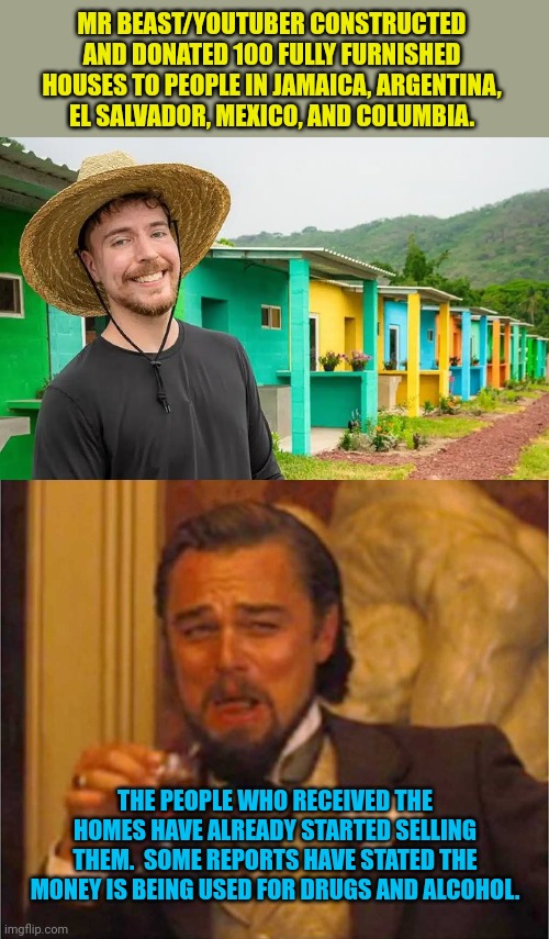 Give homes to the homeless.... They're still homeless | MR BEAST/YOUTUBER CONSTRUCTED AND DONATED 100 FULLY FURNISHED HOUSES TO PEOPLE IN JAMAICA, ARGENTINA, EL SALVADOR, MEXICO, AND COLUMBIA. THE PEOPLE WHO RECEIVED THE HOMES HAVE ALREADY STARTED SELLING THEM.  SOME REPORTS HAVE STATED THE MONEY IS BEING USED FOR DRUGS AND ALCOHOL. | image tagged in leonardo laughing,mr beast | made w/ Imgflip meme maker
