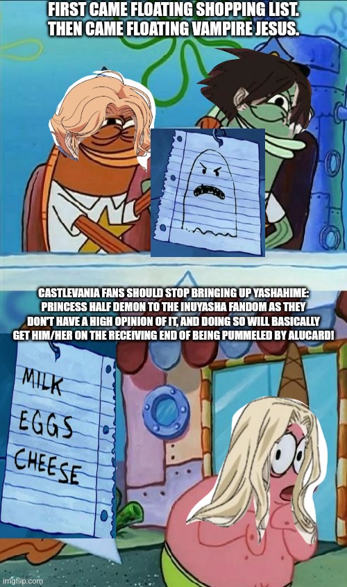 patrick scared | FIRST CAME FLOATING SHOPPING LIST.
THEN CAME FLOATING VAMPIRE JESUS. CASTLEVANIA FANS SHOULD STOP BRINGING UP YASHAHIME: PRINCESS HALF DEMON TO THE INUYASHA FANDOM AS THEY DON'T HAVE A HIGH OPINION OF IT, AND DOING SO WILL BASICALLY GET HIM/HER ON THE RECEIVING END OF BEING PUMMELED BY ALUCARD! | image tagged in patrick scared,floating,castlevania,yashahime | made w/ Imgflip meme maker