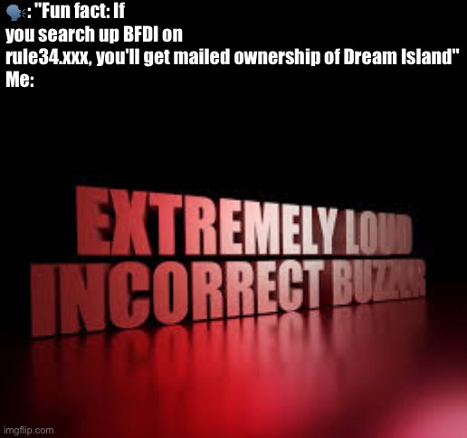EXTREMELY LOUD INCORRECT BUZZER | 🗣️: "Fun fact: If you search up BFDI on rule34.xxx, you'll get mailed ownership of Dream Island"
Me: | image tagged in extremely loud incorrect buzzer | made w/ Imgflip meme maker