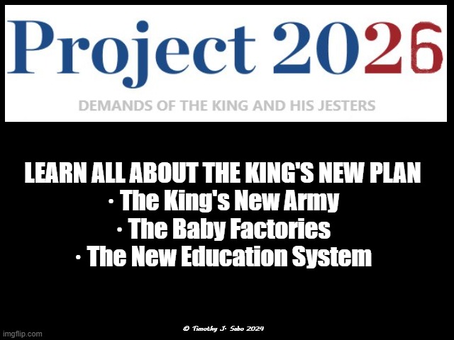 Project 2026 | LEARN ALL ABOUT THE KING'S NEW PLAN
· The King's New Army
· The Baby Factories
· The New Education System; © Timothy J. Sabo 2024 | image tagged in project 2026,immunity,nevertrump,no kings no tyrants,louis xvi | made w/ Imgflip meme maker