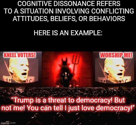 Why do Democrats insist silencing your voice, limiting your choices, and wrecking the economy is still democracy? | COGNITIVE DISSONANCE REFERS TO A SITUATION INVOLVING CONFLICTING ATTITUDES, BELIEFS, OR BEHAVIORS; HERE IS AN EXAMPLE:; KNEEL VOTERS! WORSHIP ME! "Trump is a threat to democracy! But not me! You can tell I just love democracy!" | image tagged in satanic biden 1984,cognitive dissonance,crying democrats,stupid liberals,expectation vs reality,tyranny | made w/ Imgflip meme maker