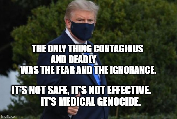 Trump Mask COVID-19 | THE ONLY THING CONTAGIOUS AND DEADLY                  WAS THE FEAR AND THE IGNORANCE. IT'S NOT SAFE, IT'S NOT EFFECTIVE.            IT'S MEDICAL GENOCIDE. | image tagged in trump mask covid-19 | made w/ Imgflip meme maker