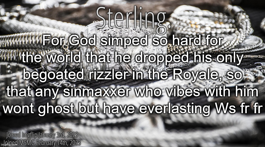 Silver Announcement Template 8.0 | For God simped so hard for the world that he dropped his only begoated rizzler in the Royale, so that any sinmaxxer who vibes with him wont ghost but have everlasting Ws fr fr | image tagged in silver announcement template 8 0 | made w/ Imgflip meme maker