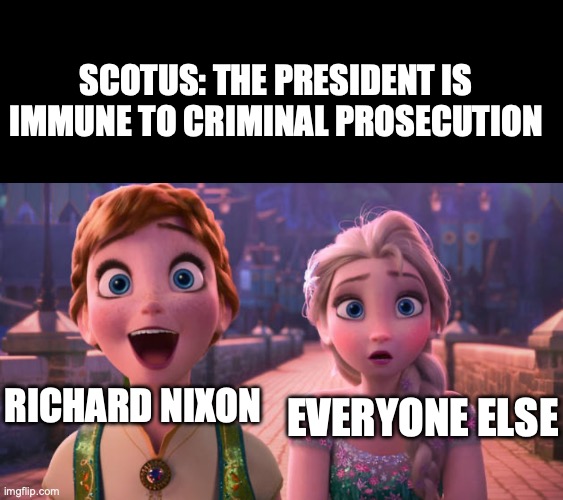 "I'm saying if the President does it, it isn't illegal"--Nixon (We used to think this was insane) | SCOTUS: THE PRESIDENT IS IMMUNE TO CRIMINAL PROSECUTION; RICHARD NIXON; EVERYONE ELSE | image tagged in memes,blank transparent square,elsa and anna shocked,richard nixon,oh no,president | made w/ Imgflip meme maker