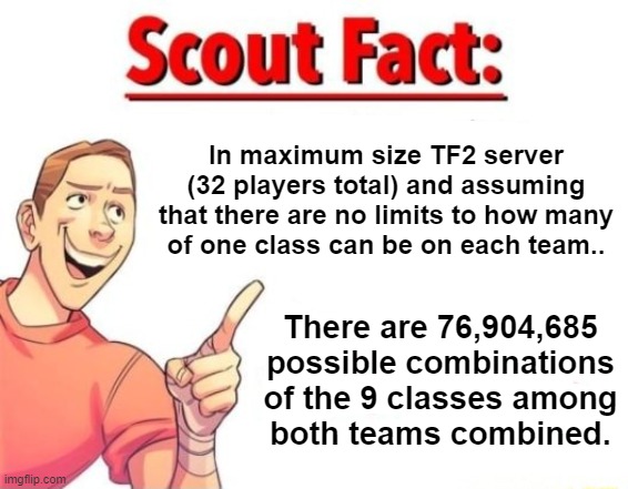 Had this question pop in my head while reinstalling TF2. | In maximum size TF2 server (32 players total) and assuming that there are no limits to how many
of one class can be on each team.. There are 76,904,685

possible combinations
of the 9 classes among both teams combined. | image tagged in scout fact,tf2,team fortress 2 | made w/ Imgflip meme maker