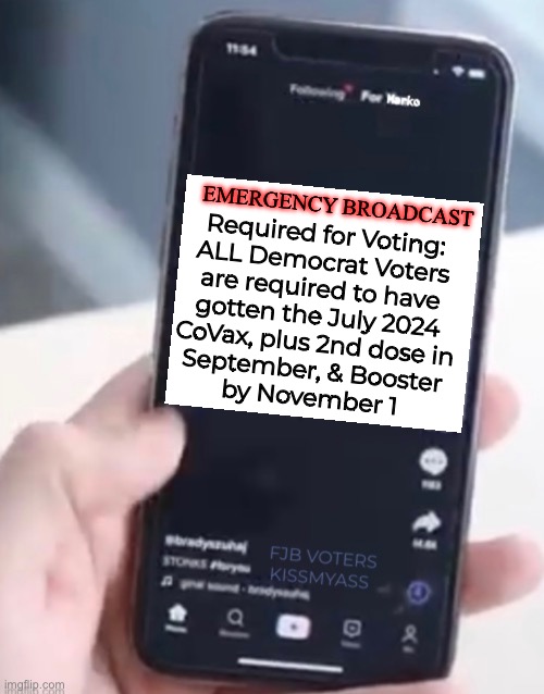 Why wait?   Get them all NOW, just to be SAFE. | Required for Voting:
ALL Democrat Voters

are required to have

gotten the July 2024

CoVax, plus 2nd dose in
September, & Booster
by November 1; EMERGENCY BROADCAST | image tagged in memes,more jabs,wear your mask too,ya freakin idiot dumbocrats,dem means demonic,fjb voters leftists kissmyass | made w/ Imgflip meme maker