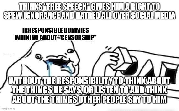 Freedom comes with responsibility. And you undermine freedom when you fail to live up to the responsibilities it comes with. | THINKS "FREE SPEECH" GIVES HIM A RIGHT TO SPEW IGNORANCE AND HATRED ALL OVER SOCIAL MEDIA; IRRESPONSIBLE DUMMIES WHINING ABOUT "CENSORSHIP"; WITHOUT THE RESPONSIBILITY TO THINK ABOUT
THE THINGS HE SAYS, OR LISTEN TO AND THINK
ABOUT THE THINGS OTHER PEOPLE SAY TO HIM | image tagged in stupid dumb drooling puzzle,free speech,censorship,freedom,responsibility,conservative logic | made w/ Imgflip meme maker