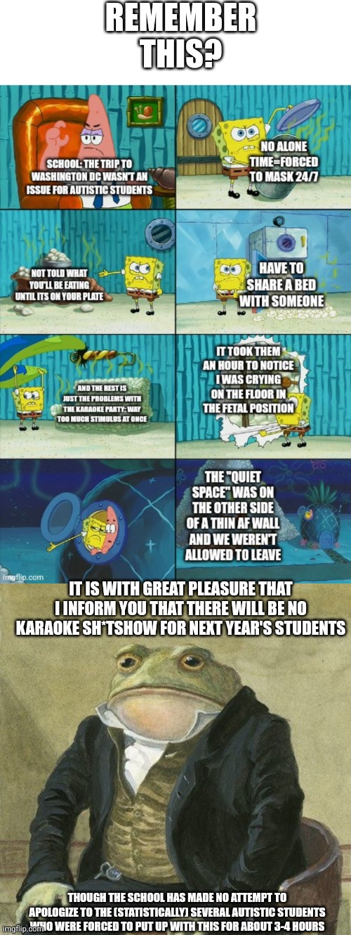 I still have words for these teachers if they ever bring it up | REMEMBER THIS? IT IS WITH GREAT PLEASURE THAT I INFORM YOU THAT THERE WILL BE NO KARAOKE SH*TSHOW FOR NEXT YEAR'S STUDENTS; THOUGH THE SCHOOL HAS MADE NO ATTEMPT TO APOLOGIZE TO THE (STATISTICALLY) SEVERAL AUTISTIC STUDENTS WHO WERE FORCED TO PUT UP WITH THIS FOR ABOUT 3-4 HOURS | image tagged in gentlemen it is with great pleasure to inform you that,welp,it could be worse | made w/ Imgflip meme maker