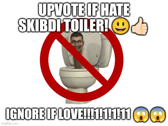 hurry! | UPVOTE IF HATE SKIBDI TOILER! 😃👍🏻; IGNORE IF LOVE!!!1!1!1!11 😱😱 | image tagged in blank white template | made w/ Imgflip meme maker