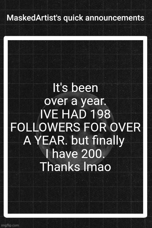 Guh. | It's been over a year. IVE HAD 198 FOLLOWERS FOR OVER A YEAR. but finally 
I have 200.
Thanks lmao | image tagged in anartistwithamask's quick announcements | made w/ Imgflip meme maker