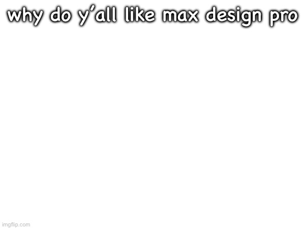 why do y’all like max design pro | made w/ Imgflip meme maker