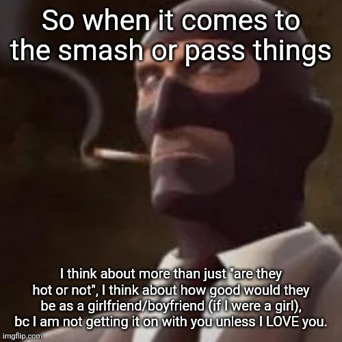 Also give me some characters in the comments | So when it comes to the smash or pass things; I think about more than just "are they hot or not", I think about how good would they be as a girlfriend/boyfriend (if I were a girl), bc I am not getting it on with you unless I LOVE you. | image tagged in tf2 spy | made w/ Imgflip meme maker
