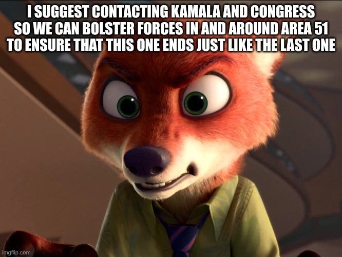 Nick Wilde angry | I SUGGEST CONTACTING KAMALA AND CONGRESS SO WE CAN BOLSTER FORCES IN AND AROUND AREA 51 TO ENSURE THAT THIS ONE ENDS JUST LIKE THE LAST ONE | image tagged in nick wilde angry | made w/ Imgflip meme maker