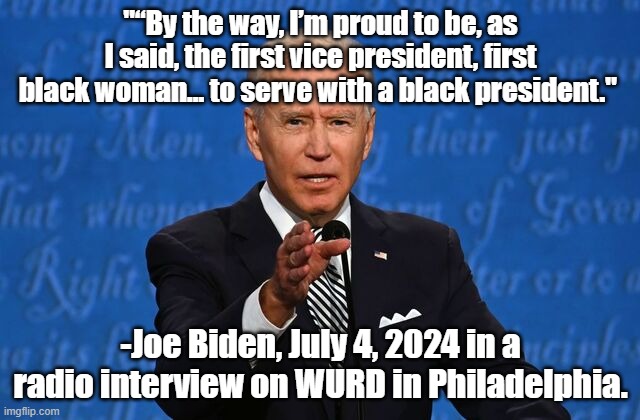 It would be funny, if it wasn't so sad. | "“By the way, I’m proud to be, as I said, the first vice president, first black woman… to serve with a black president."; -Joe Biden, July 4, 2024 in a radio interview on WURD in Philadelphia. | image tagged in joe biden,president_joe_biden,biden | made w/ Imgflip meme maker