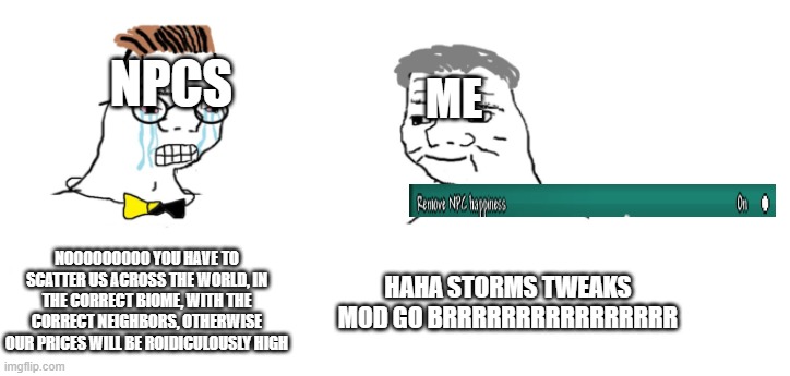 haha storms tweaks mod go brrrrrrrrrrrrrrr | NPCS; ME; NOOOOOOOOO YOU HAVE TO SCATTER US ACROSS THE WORLD, IN THE CORRECT BIOME, WITH THE CORRECT NEIGHBORS, OTHERWISE OUR PRICES WILL BE ROIDICULOUSLY HIGH; HAHA STORMS TWEAKS MOD GO BRRRRRRRRRRRRRRRR | image tagged in nooo haha go brrr | made w/ Imgflip meme maker