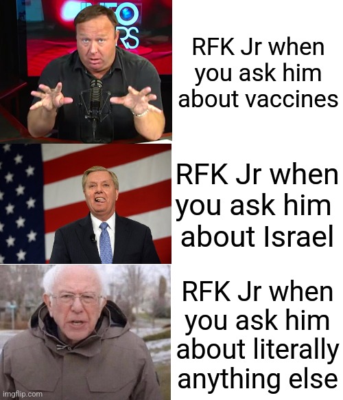 RFK Jr when you ask him about vaccines; RFK Jr when you ask him 
about Israel; RFK Jr when you ask him about literally anything else | image tagged in blank white template | made w/ Imgflip meme maker