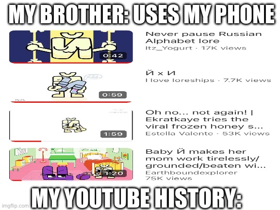 what is my brother watchin ??? | MY BROTHER: USES MY PHONE; MY YOUTUBE HISTORY: | image tagged in blank white template | made w/ Imgflip meme maker