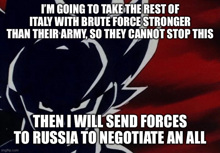 Super Saiyan Goku Stare | I’M GOING TO TAKE THE REST OF ITALY WITH BRUTE FORCE STRONGER THAN THEIR ARMY, SO THEY CANNOT STOP THIS THEN I WILL SEND FORCES TO RUSSIA TO | image tagged in super saiyan goku stare | made w/ Imgflip meme maker
