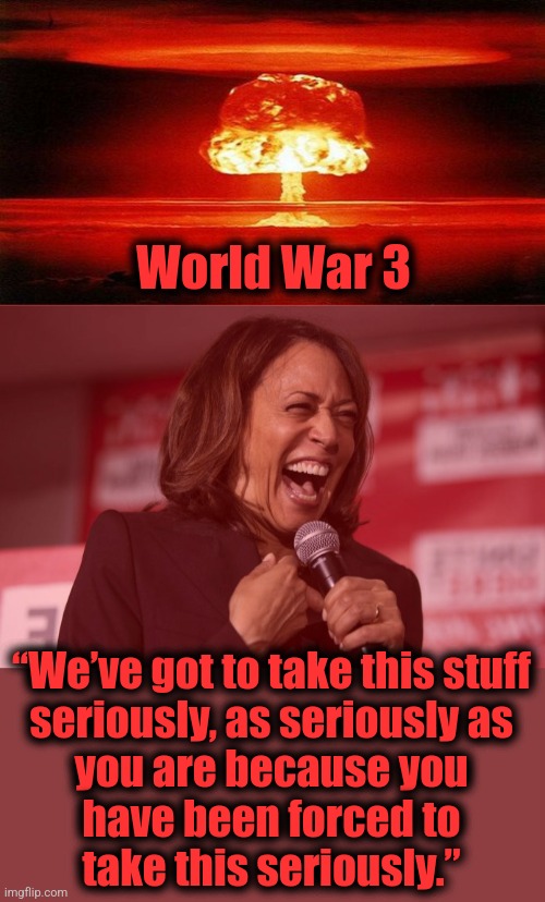 Welcome to the cackling howl of the apocalypse: please just let it end quickly! | World War 3; “We’ve got to take this stuff
seriously, as seriously as
you are because you
have been forced to
take this seriously.” | image tagged in atomic bomb,kamala laughing,memes,democrats,joe biden,apocalypse | made w/ Imgflip meme maker