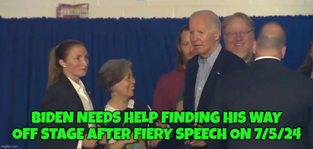 7/5/24 speech | BIDEN NEEDS HELP FINDING HIS WAY OFF STAGE AFTER FIERY SPEECH ON 7/5/24 | image tagged in fjb,dementia,2024,election,maga,make america great again | made w/ Imgflip meme maker