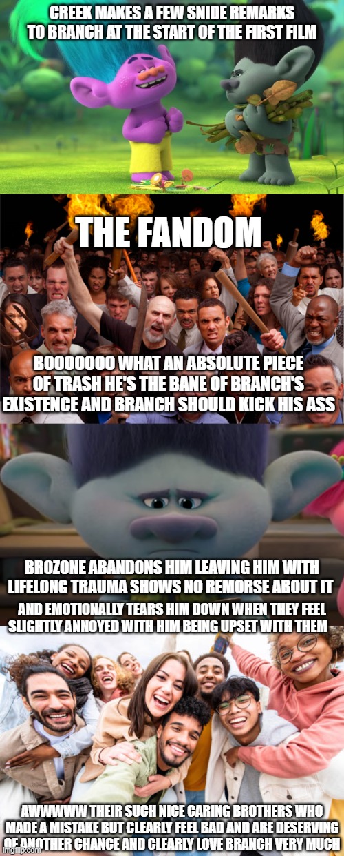 Trolls Double Standard Between Creek and Brozone meme | CREEK MAKES A FEW SNIDE REMARKS TO BRANCH AT THE START OF THE FIRST FILM; THE FANDOM; BOOOOOOO WHAT AN ABSOLUTE PIECE OF TRASH HE'S THE BANE OF BRANCH'S EXISTENCE AND BRANCH SHOULD KICK HIS ASS; BROZONE ABANDONS HIM LEAVING HIM WITH LIFELONG TRAUMA SHOWS NO REMORSE ABOUT IT; AND EMOTIONALLY TEARS HIM DOWN WHEN THEY FEEL SLIGHTLY ANNOYED WITH HIM BEING UPSET WITH THEM; AWWWWW THEIR SUCH NICE CARING BROTHERS WHO MADE A MISTAKE BUT CLEARLY FEEL BAD AND ARE DESERVING OF ANOTHER CHANCE AND CLEARLY LOVE BRANCH VERY MUCH | image tagged in trolls memes,trolls band together memes,trolls brozone memes,trolls 3 memes | made w/ Imgflip meme maker