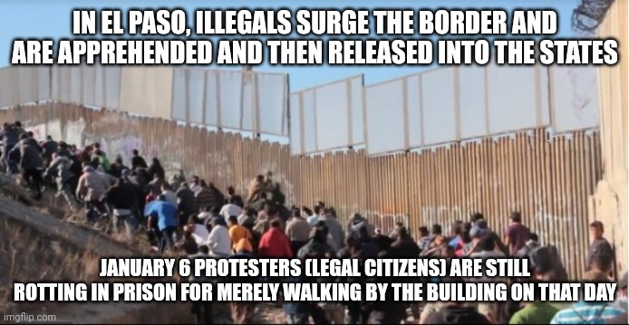 The amount of treasonous acts against its own citizens is unthinkable. Meanwhile, illegals are free to roam anywhere they want. | IN EL PASO, ILLEGALS SURGE THE BORDER AND ARE APPREHENDED AND THEN RELEASED INTO THE STATES; JANUARY 6 PROTESTERS (LEGAL CITIZENS) ARE STILL ROTTING IN PRISON FOR MERELY WALKING BY THE BUILDING ON THAT DAY | image tagged in illegal immigrants | made w/ Imgflip meme maker