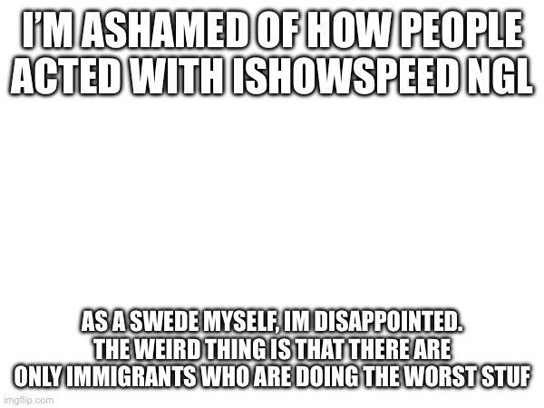 I’M ASHAMED OF HOW PEOPLE ACTED WITH ISHOWSPEED NGL; AS A SWEDE MYSELF, IM DISAPPOINTED.
THE WEIRD THING IS THAT THERE ARE ONLY IMMIGRANTS WHO ARE DOING THE WORST STUF | made w/ Imgflip meme maker