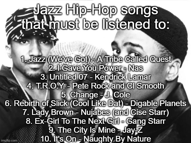 Jazz Hip-Hop Songs that must be listened to | 1. Jazz (We've Got) - A Tribe Called Quest
2. I Gave You Power - Nas
3. Untitled 07 - Kendrick Lamar
4. T.R.O.Y. - Pete Rock and Cl Smooth
5. Change - J. Cole
6. Rebirth of Slick (Cool Like Dat) - Digable Planets
7. Lady Brown - Nujabes (and Cise Starr)
8. Ex-Girl To The Next Girl - Gang Starr
9. The City Is Mine - Jay-Z
10. It's On - Naughty By Nature; Jazz Hip-Hop songs that must be listened to: | made w/ Imgflip meme maker
