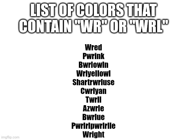 Wright | LIST OF COLORS THAT CONTAIN "WR" OR "WRL"; Wred
Pwrink
Bwrlowln
Wrlyellowl
Shartrwrluse
Cwrlyan
Twrll
Azwrle
Bwrlue
Pwrlrlpwrlrlle
Wright | image tagged in colors,list,list of,black isnt there because it lacks 'wright',top 10 | made w/ Imgflip meme maker