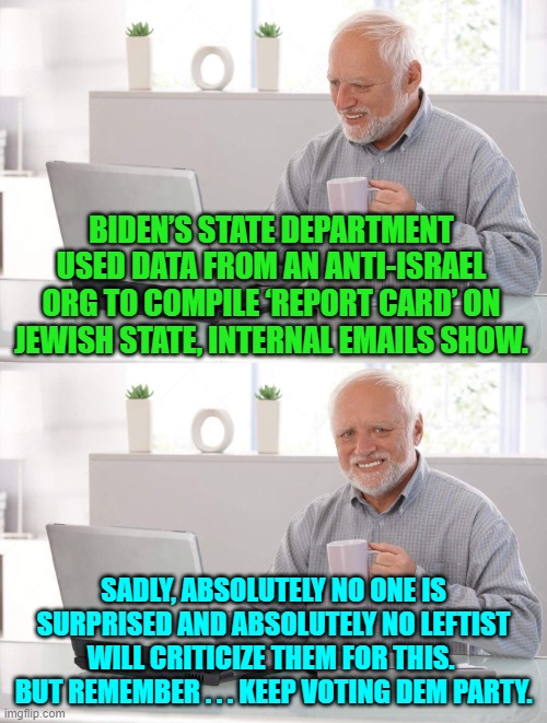 Nope; no surprise. | BIDEN’S STATE DEPARTMENT USED DATA FROM AN ANTI-ISRAEL ORG TO COMPILE ‘REPORT CARD’ ON JEWISH STATE, INTERNAL EMAILS SHOW. SADLY, ABSOLUTELY NO ONE IS SURPRISED AND ABSOLUTELY NO LEFTIST WILL CRITICIZE THEM FOR THIS.  BUT REMEMBER . . . KEEP VOTING DEM PARTY. | image tagged in old man cup of coffee | made w/ Imgflip meme maker