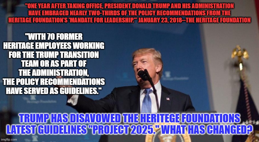 His claims of knowing nothing about this Heritage Foundation document, are just his latest lie. | "ONE YEAR AFTER TAKING OFFICE, PRESIDENT DONALD TRUMP AND HIS ADMINISTRATION HAVE EMBRACED NEARLY TWO-THIRDS OF THE POLICY RECOMMENDATIONS FROM THE HERITAGE FOUNDATION’S 'MANDATE FOR LEADERSHIP.'” JANUARY 23, 2018--THE HERITAGE FOUNDATION; "WITH 70 FORMER HERITAGE EMPLOYEES WORKING FOR THE TRUMP TRANSITION TEAM OR AS PART OF THE ADMINISTRATION, THE POLICY RECOMMENDATIONS HAVE SERVED AS GUIDELINES."; TRUMP HAS DISAVOWED THE HERITEGE FOUNDATIONS LATEST GUIDELINES "PROJECT 2025." WHAT HAS CHANGED? | image tagged in politics | made w/ Imgflip meme maker