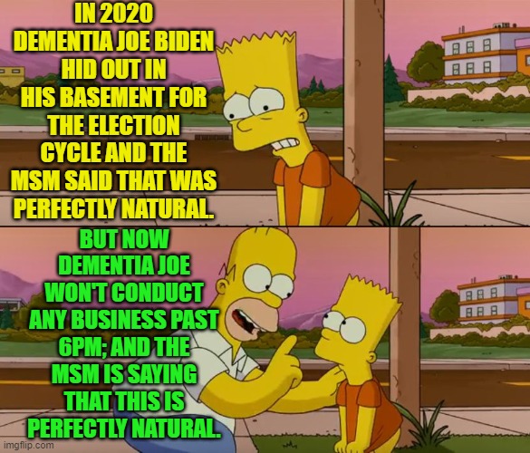 Now remember U.S. and the world; no crisis after 6 P.M. | IN 2020 DEMENTIA JOE BIDEN HID OUT IN HIS BASEMENT FOR THE ELECTION CYCLE AND THE MSM SAID THAT WAS PERFECTLY NATURAL. BUT NOW DEMENTIA JOE WON'T CONDUCT ANY BUSINESS PAST 6PM; AND THE MSM IS SAYING THAT THIS IS PERFECTLY NATURAL. | image tagged in simpsons so far | made w/ Imgflip meme maker