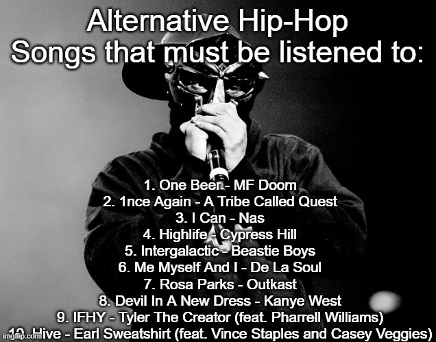 Alternative Hip-Hop songs that must be listened to: | 1. One Beer - MF Doom
2. 1nce Again - A Tribe Called Quest
3. I Can - Nas
4. Highlife - Cypress Hill
5. Intergalactic - Beastie Boys
6. Me Myself And I - De La Soul
7. Rosa Parks - Outkast
8. Devil In A New Dress - Kanye West
9. IFHY - Tyler The Creator (feat. Pharrell Williams)
10. Hive - Earl Sweatshirt (feat. Vince Staples and Casey Veggies); Alternative Hip-Hop Songs that must be listened to: | made w/ Imgflip meme maker