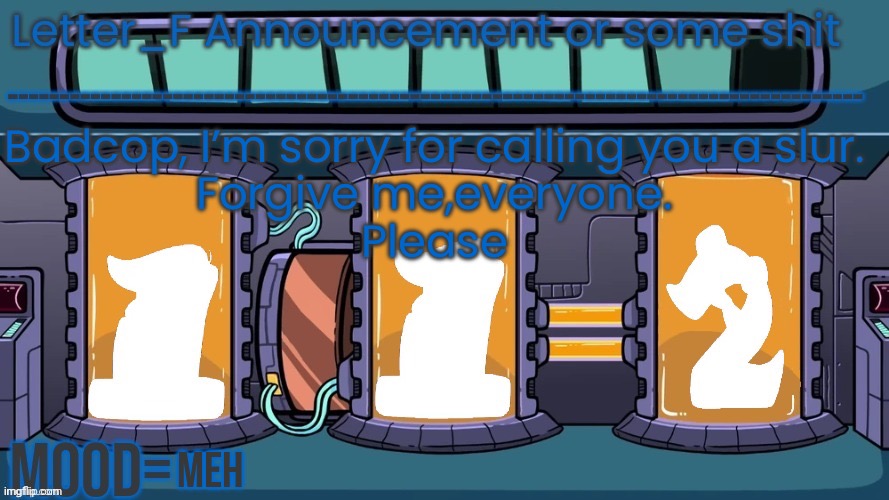 Letter_F Announcement or some shit | Badcop, I’m sorry for calling you a slur.
Forgive me,everyone.
Please; meh | image tagged in letter_f announcement or some shit | made w/ Imgflip meme maker