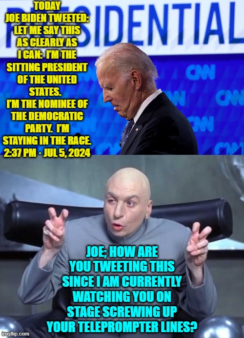 Yeah . . . this actually happened. | TODAY JOE BIDEN TWEETED: LET ME SAY THIS AS CLEARLY AS I CAN:  I’M THE SITTING PRESIDENT OF THE UNITED STATES.  
I’M THE NOMINEE OF THE DEMOCRATIC PARTY.  I’M STAYING IN THE RACE. 2:37 PM · JUL 5, 2024; JOE; HOW ARE YOU TWEETING THIS SINCE I AM CURRENTLY WATCHING YOU ON STAGE SCREWING UP YOUR TELEPROMPTER LINES? | image tagged in yep | made w/ Imgflip meme maker