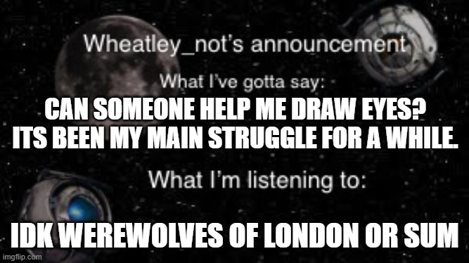 I mean, as in tips or something.thanks! | CAN SOMEONE HELP ME DRAW EYES?
ITS BEEN MY MAIN STRUGGLE FOR A WHILE. IDK WEREWOLVES OF LONDON OR SUM | image tagged in wheatley_nots second announcement | made w/ Imgflip meme maker