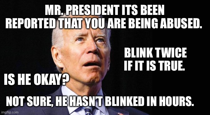 If it wasn’t real it would be funny | MR. PRESIDENT ITS BEEN REPORTED THAT YOU ARE BEING ABUSED. BLINK TWICE IF IT IS TRUE. IS HE OKAY? NOT SURE, HE HASN’T BLINKED IN HOURS. | image tagged in confused joe biden | made w/ Imgflip meme maker