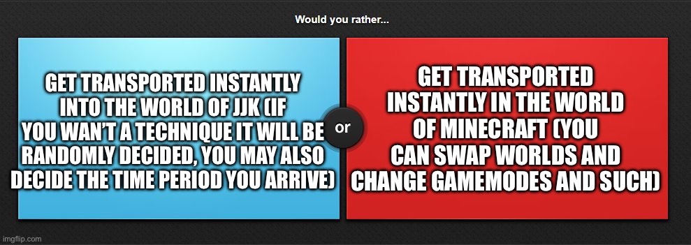 Minecraft or JJK | GET TRANSPORTED INSTANTLY INTO THE WORLD OF JJK (IF YOU WAN’T A TECHNIQUE IT WILL BE RANDOMLY DECIDED, YOU MAY ALSO DECIDE THE TIME PERIOD YOU ARRIVE); GET TRANSPORTED INSTANTLY IN THE WORLD OF MINECRAFT (YOU CAN SWAP WORLDS AND CHANGE GAMEMODES AND SUCH) | image tagged in would you rather | made w/ Imgflip meme maker