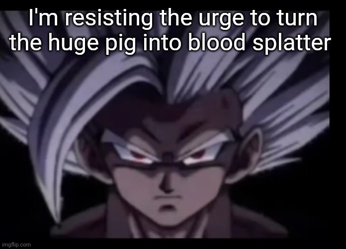 Beast Gohan stare | I'm resisting the urge to turn the huge pig into blood splatter | image tagged in beast gohan stare | made w/ Imgflip meme maker