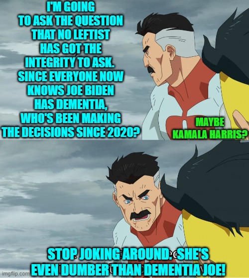 So leftists, just what person or persons HAVE been making presidential decisions all this time? | I'M GOING TO ASK THE QUESTION THAT NO LEFTIST HAS GOT THE INTEGRITY TO ASK.  SINCE EVERYONE NOW KNOWS JOE BIDEN HAS DEMENTIA, WHO'S BEEN MAKING THE DECISIONS SINCE 2020? MAYBE KAMALA HARRIS? STOP JOKING AROUND.  SHE'S EVEN DUMBER THAN DEMENTIA JOE! | image tagged in look what they need to mimic a fraction of our power | made w/ Imgflip meme maker