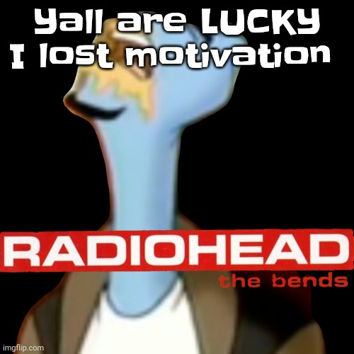 he gave radioHEAD | Yall are LUCKY I lost motivation | image tagged in he gave radiohead | made w/ Imgflip meme maker