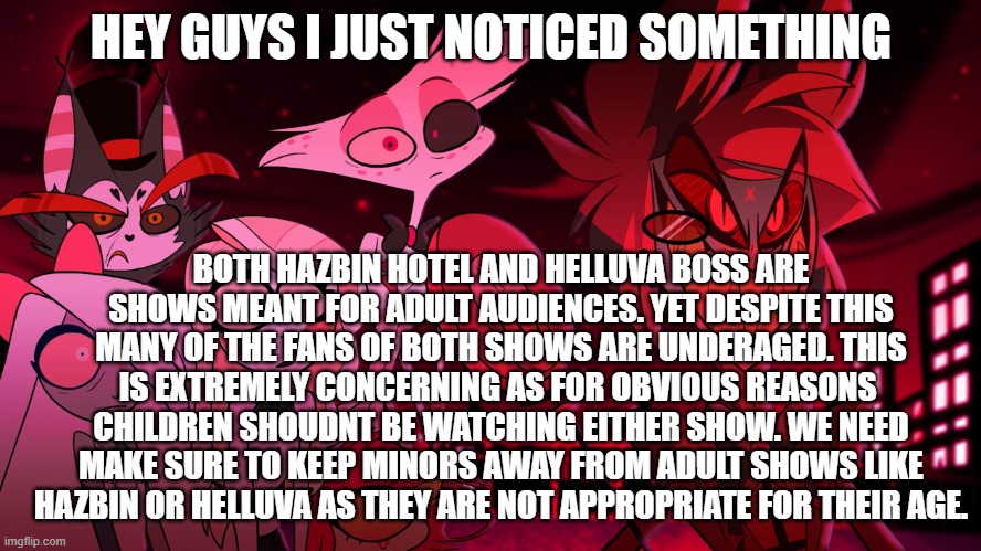 Important news | HEY GUYS I JUST NOTICED SOMETHING; BOTH HAZBIN HOTEL AND HELLUVA BOSS ARE SHOWS MEANT FOR ADULT AUDIENCES. YET DESPITE THIS MANY OF THE FANS OF BOTH SHOWS ARE UNDERAGED. THIS IS EXTREMELY CONCERNING AS FOR OBVIOUS REASONS  CHILDREN SHOUDNT BE WATCHING EITHER SHOW. WE NEED MAKE SURE TO KEEP MINORS AWAY FROM ADULT SHOWS LIKE HAZBIN OR HELLUVA AS THEY ARE NOT APPROPRIATE FOR THEIR AGE. | image tagged in alastor hazbin hotel,hazbin hotel,news,important | made w/ Imgflip meme maker