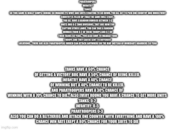 Blank White Template | PARATROOPERS
INFANTRY
TANKS
SO THIS GAME IS REALLY SIMPLE (KINDA) SO IMAGINE ITS WW2 AND SHITS STARTING TO GO DOWN. YOU ALL GET TO PICK ONE COUNTRY AND WHEN EVERY COUNTRY IS FILLED UP THAN THE GAME WILL START…
YOU ALL HAVE A RANDOM NUMBER BETWEEN 1-5 UNITS AND 0-3 TANK DIVISIONS. THEY ARE HOW YOU CAPTURE OTHER LANDS. YOU CAN TAKE A RANDOM NUMBER FROM 0-2 OF THEIR TROOPS AND 0-1 OF THEIR TANKS SO YEAH… YOU ALSO HAVE TO MANAGE YOUR TROOPS AND THEY CAN BE SENT TO DIFFERENT LOCATIONS… THERE ARE ALSO PARATROOPERS WHICH CAN ATTACK ANYWHERE ON THE MAP INSTEAD OF IMMEDIATE BOARDERS SO YEAH; TANKS HAVE A 60% CHANCE OF GETTING A VICTORY BUG HAVE A 50% CHANCE OF BEING KILLED.
INFANTRY HAVE A 40% CHANCE OF WINNING BUT A 40% CHANCE TO BE KILLED.
AND PARATROOPERS HAVE A 30% CHANCE OF WINNING WITH A 70% CHANCE TO DIE… ALSO EVERY ROUND YOU HAVE A CHANCE TO GET MORE UNITS
TANKS: 0-2
INFANTRY: 0-5
PARATROOPERS 0-3
ALSO YOU CAN DO A BLITZKRIEG AND ATTACK ONE COUNTRY WITH EVERYTHING AND HAVE A 100% CHANCE WIN RATE EXEPT A 80% CHANCE FOR YOUR SUITS TO DIE | image tagged in blank white template | made w/ Imgflip meme maker