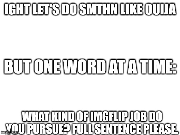 IGHT LET'S DO SMTHN LIKE OUIJA; BUT ONE WORD AT A TIME:; WHAT KIND OF IMGFLIP JOB DO YOU PURSUE? FULL SENTENCE PLEASE. | made w/ Imgflip meme maker