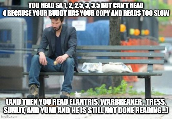 Sad Keanu Meme | YOU READ SA 1, 2, 2.5, 3, 3.5 BUT CAN'T READ 4 BECAUSE YOUR BUDDY HAS YOUR COPY AND READS TOO SLOW; (AND THEN YOU READ ELANTRIS, WARBREAKER , TRESS, SUNLIT, AND YUMI AND HE IS STILL NOT DONE READING...) | image tagged in memes,sad keanu | made w/ Imgflip meme maker