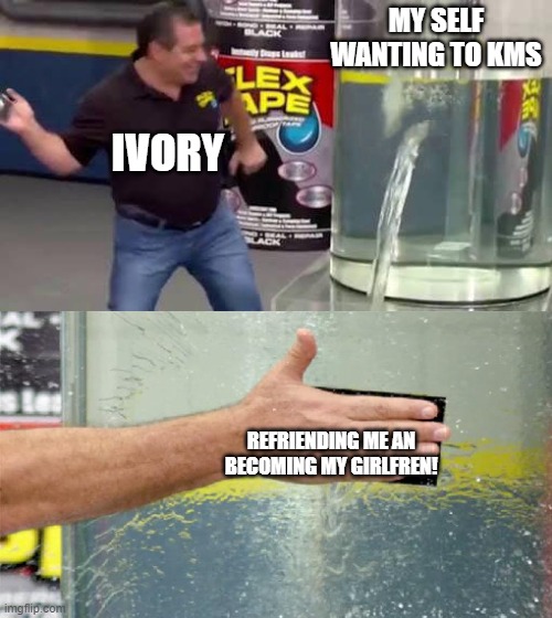 Flex Tape | MY SELF WANTING TO KMS; IVORY; REFRIENDING ME AN BECOMING MY GIRLFREN! | image tagged in flex tape | made w/ Imgflip meme maker