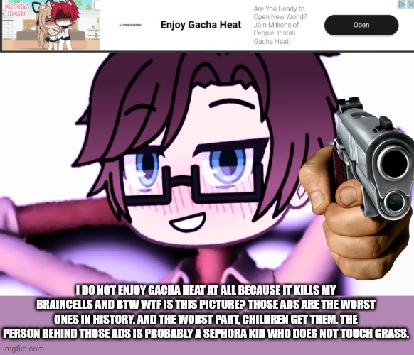 "EnJoY gAcHa HeAt!" Man i hate you. My OC is roasting this ad. | I DO NOT ENJOY GACHA HEAT AT ALL BECAUSE IT KILLS MY BRAINCELLS AND BTW WTF IS THIS PICTURE? THOSE ADS ARE THE WORST ONES IN HISTORY. AND THE WORST PART, CHILDREN GET THEM. THE PERSON BEHIND THOSE ADS IS PROBABLY A SEPHORA KID WHO DOES NOT TOUCH GRASS. | image tagged in pop up school 2,pus2,male cara,gacha heat,ads,roasted | made w/ Imgflip meme maker