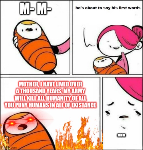 He is About to Say His First Words | M- M-; MOTHER, I HAVE LIVED OVER A THOUSAND YEARS, MY ARMY WILL KILL ALL HUMANITY OF ALL YOU PUNY HUMANS IN ALL OF EXISTANCE; ... | image tagged in he is about to say his first words | made w/ Imgflip meme maker