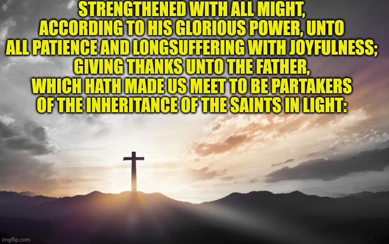 Son of God, Son of man | STRENGTHENED WITH ALL MIGHT, ACCORDING TO HIS GLORIOUS POWER, UNTO ALL PATIENCE AND LONGSUFFERING WITH JOYFULNESS;
GIVING THANKS UNTO THE FATHER, WHICH HATH MADE US MEET TO BE PARTAKERS OF THE INHERITANCE OF THE SAINTS IN LIGHT: | image tagged in son of god son of man | made w/ Imgflip meme maker