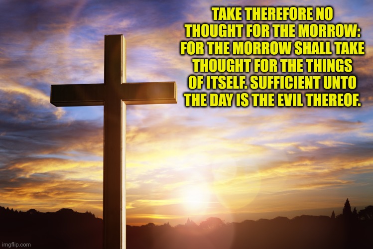 Bible Verse of the Day | TAKE THEREFORE NO THOUGHT FOR THE MORROW: FOR THE MORROW SHALL TAKE THOUGHT FOR THE THINGS OF ITSELF. SUFFICIENT UNTO THE DAY IS THE EVIL THEREOF. | image tagged in bible verse of the day | made w/ Imgflip meme maker